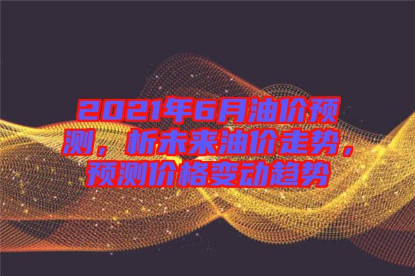 2021年6月油價預(yù)測，析未來油價走勢，預(yù)測價格變動趨勢