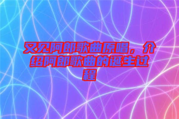 又見阿郎歌曲原唱，介紹阿郎歌曲的誕生過程