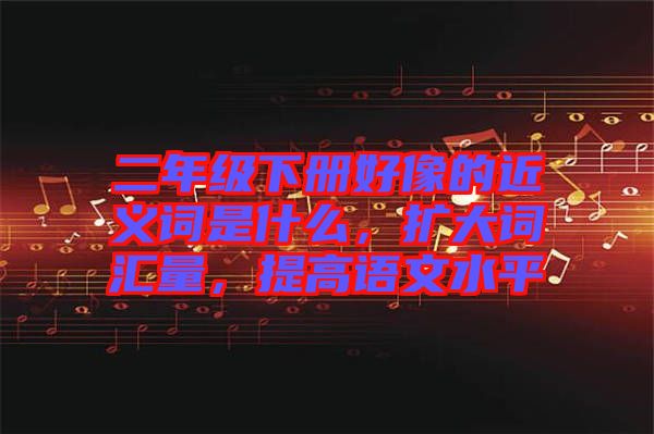 二年級(jí)下冊(cè)好像的近義詞是什么，擴(kuò)大詞匯量，提高語(yǔ)文水平