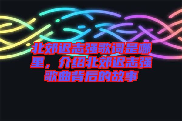 北郊遲志強歌詞是哪里，介紹北郊遲志強歌曲背后的故事