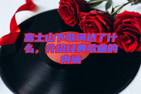 富士山下歌詞達了什么，介紹經典歌曲的內涵