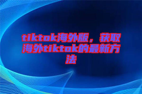 tiktok海外版，獲取海外tiktok的最新方法