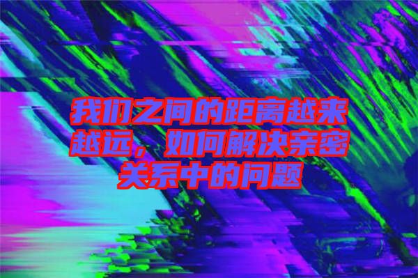 我們之間的距離越來越遠，如何解決親密關系中的問題