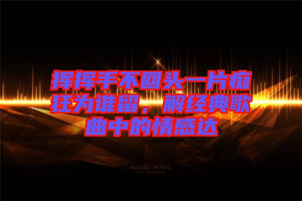 揮揮手不回頭一片癡狂為誰留，解經(jīng)典歌曲中的情感達