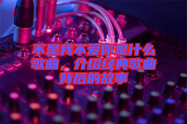 不是我不愛你是什么歌曲，介紹經典歌曲背后的故事