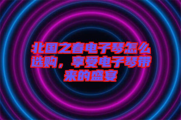 北國之春電子琴怎么選購，享受電子琴帶來的盛宴