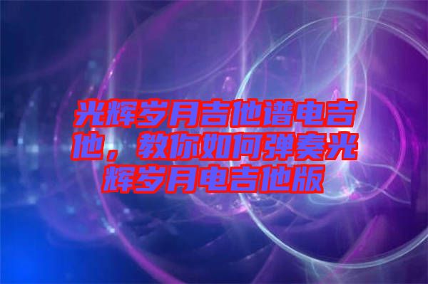 光輝歲月吉他譜電吉他，教你如何彈奏光輝歲月電吉他版