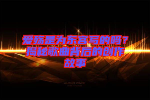 愛殤是為東宮寫的嗎？揭秘歌曲背后的創作故事