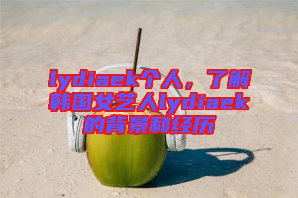 lydiaek個人，了解韓國女藝人lydiaek的背景和經歷