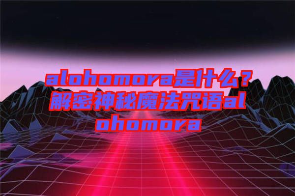 alohomora是什么？解密神秘魔法咒語(yǔ)alohomora