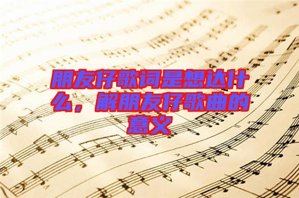 朋友仔歌詞是想達什么，解朋友仔歌曲的意義