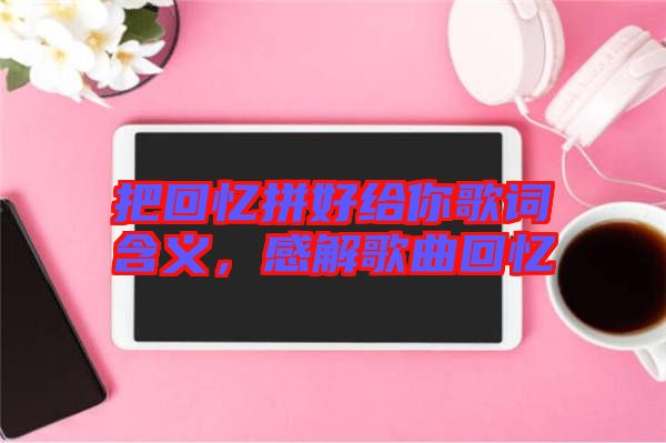 把回憶拼好給你歌詞含義，感解歌曲回憶