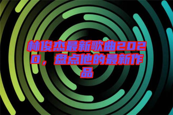 林俊杰最新歌曲2020，盤點他的最新作品