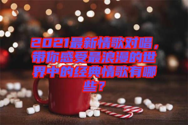 2021最新情歌對唱，帶你感受最浪漫的世界中的經典情歌有哪些？