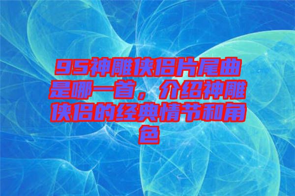 95神雕俠侶片尾曲是哪一首，介紹神雕俠侶的經典情節(jié)和角色