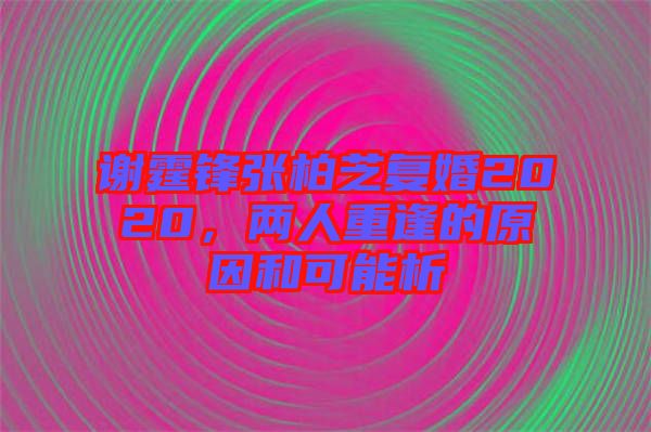 謝霆鋒張柏芝復婚2020，兩人重逢的原因和可能析