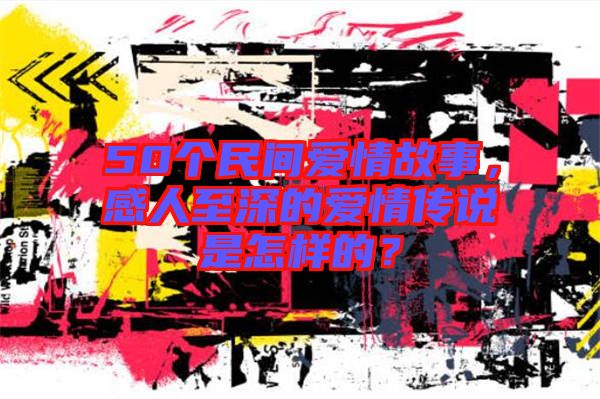 50個(gè)民間愛(ài)情故事，感人至深的愛(ài)情傳說(shuō)是怎樣的？