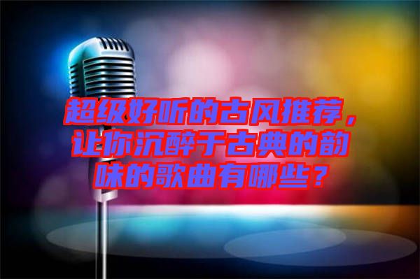 超級好聽的古風推薦，讓你沉醉于古典的韻味的歌曲有哪些？