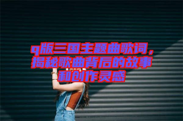 q版三國主題曲歌詞，揭秘歌曲背后的故事和創作靈感