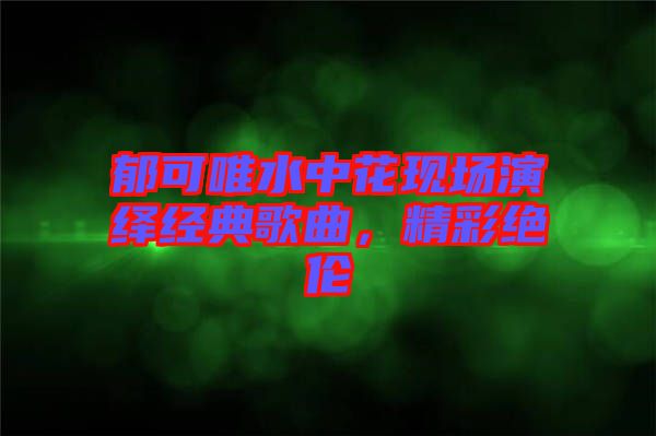 郁可唯水中花現(xiàn)場(chǎng)演繹經(jīng)典歌曲，精彩絕倫