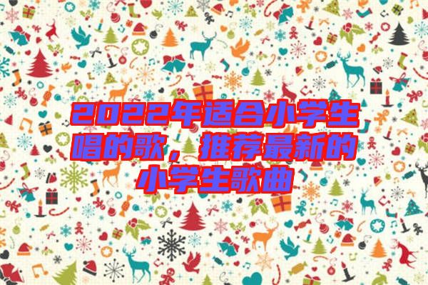 2022年適合小學(xué)生唱的歌，推薦最新的小學(xué)生歌曲