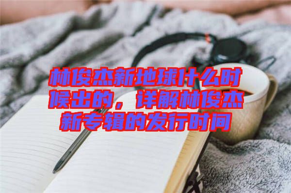 林俊杰新地球什么時候出的，詳解林俊杰新專輯的發行時間