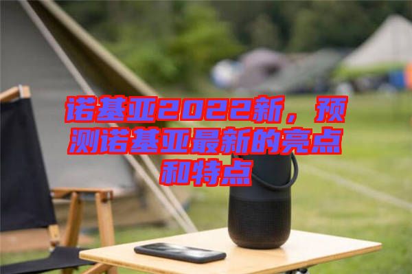 諾基亞2022新，預測諾基亞最新的亮點和特點