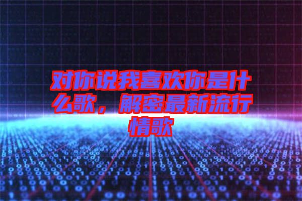 對你說我喜歡你是什么歌，解密最新流行情歌