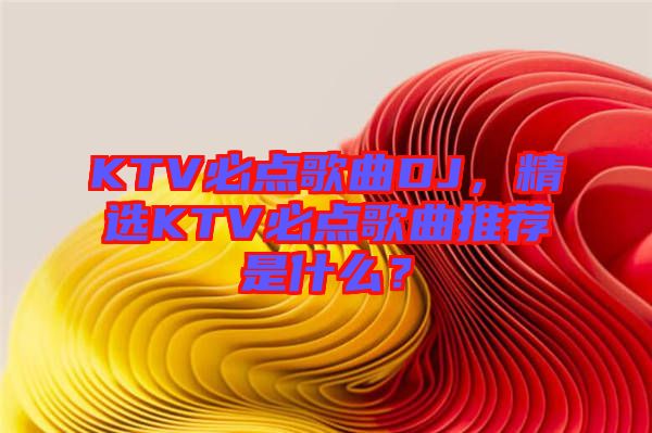 KTV必點歌曲DJ，精選KTV必點歌曲推薦是什么？