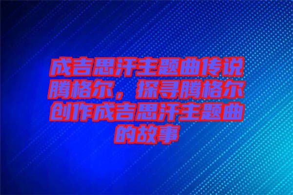 成吉思汗主題曲傳說騰格爾，探尋騰格爾創作成吉思汗主題曲的故事