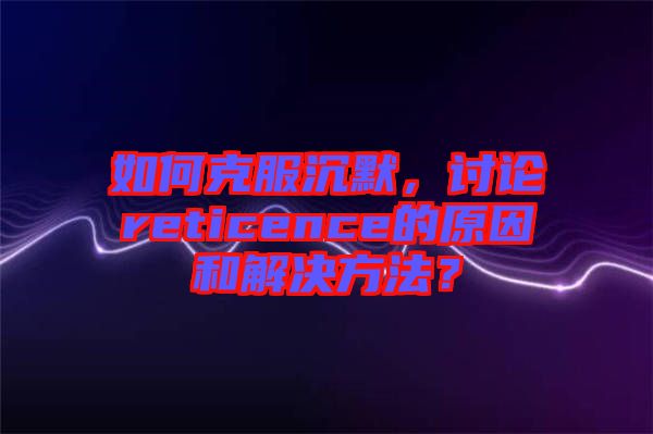 如何克服沉默，討論reticence的原因和解決方法？