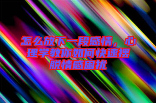 怎么放下一段感情，心理學教你如何快速擺脫情感困擾