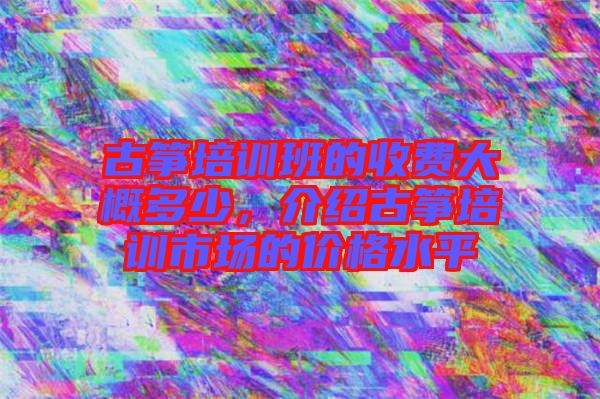 古箏培訓班的收費大概多少，介紹古箏培訓市場的價格水平