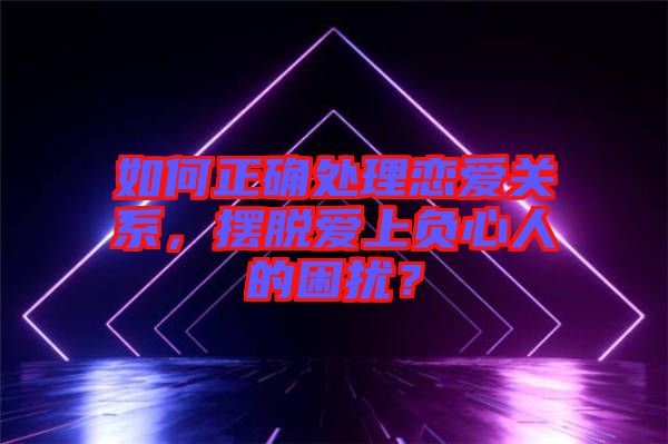 如何正確處理戀愛關系，擺脫愛上負心人的困擾？