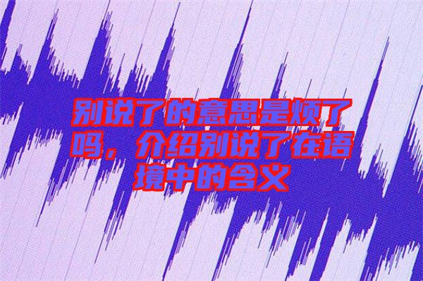 別說了的意思是煩了嗎，介紹別說了在語境中的含義