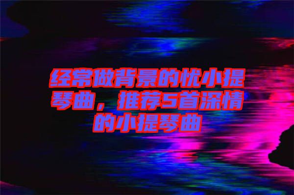 經(jīng)常做背景的憂小提琴曲，推薦5首深情的小提琴曲