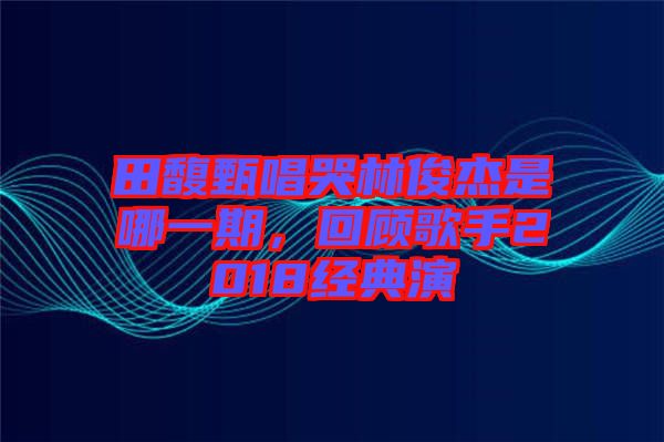 田馥甄唱哭林俊杰是哪一期，回顧歌手2018經典演