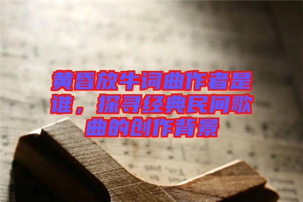 黃昏放牛詞曲作者是誰，探尋經典民間歌曲的創作背景