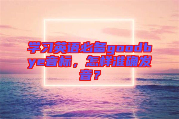 學(xué)習(xí)英語必備goodbye音標(biāo)，怎樣準(zhǔn)確發(fā)音？