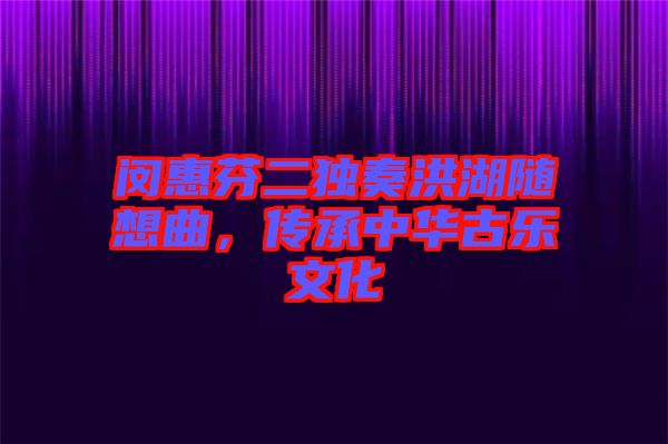 閔惠芬二獨奏洪湖隨想曲，傳承中華古樂文化