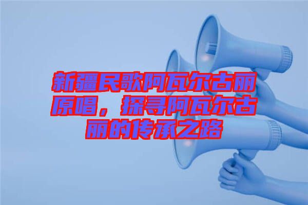 新疆民歌阿瓦爾古麗原唱，探尋阿瓦爾古麗的傳承之路