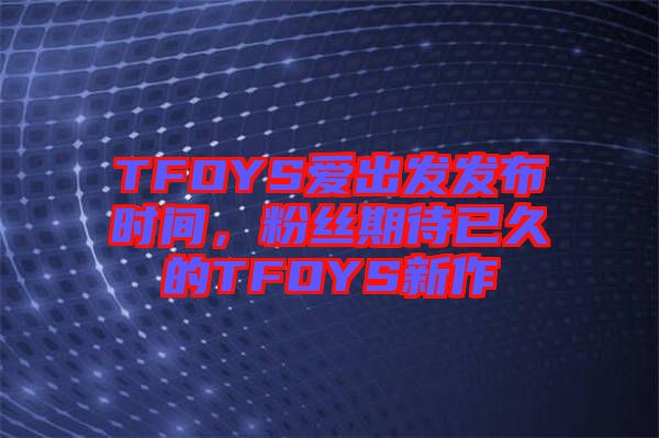 TFOYS愛出發發布時間，粉絲期待已久的TFOYS新作