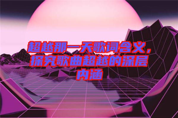 超越那一天歌詞含義，探究歌曲超越的深層內涵