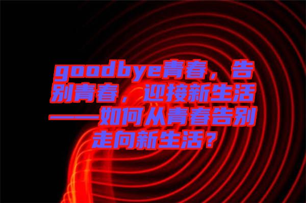 goodbye青春，告別青春，迎接新生活——如何從青春告別走向新生活？