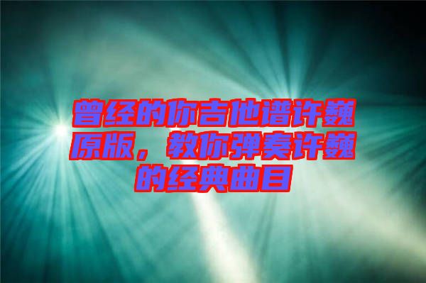 曾經的你吉他譜許巍原版，教你彈奏許巍的經典曲目