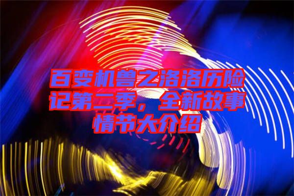 百變機獸之洛洛歷險記第二季，全新故事情節大介紹