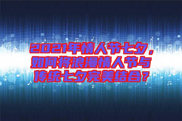 2021年情人節(jié)七夕，如何將浪漫情人節(jié)與傳統(tǒng)七夕完美結(jié)合？