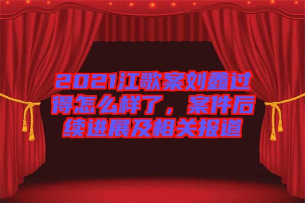 2021江歌案劉鑫過得怎么樣了，案件后續進展及相關報道