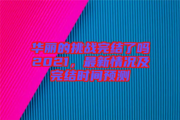 華麗的挑戰完結了嗎2021，最新情況及完結時間預測