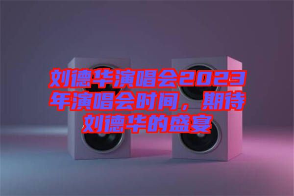 劉德華演唱會2023年演唱會時間，期待劉德華的盛宴